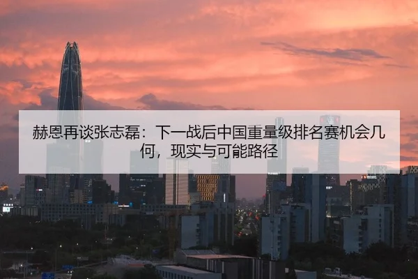赫恩再谈张志磊：下一战后中国重量级排名赛机会几何，现实与可能路径