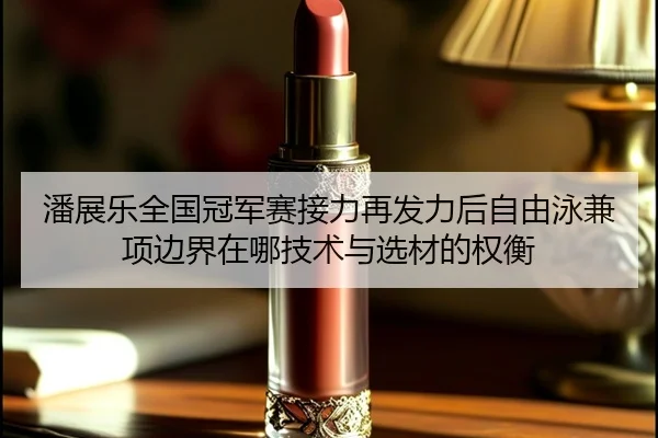 潘展乐全国冠军赛接力再发力后自由泳兼项边界在哪技术与选材的权衡