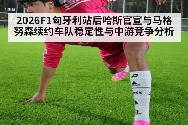 2026F1匈牙利站后哈斯官宣与马格努森续约车队稳定性与中游竞争分析