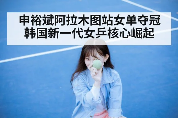 申裕斌阿拉木图站女单夺冠 韩国新一代女乒核心崛起