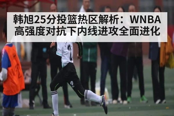 韩旭25分投篮热区解析：WNBA高强度对抗下内线进攻全面进化