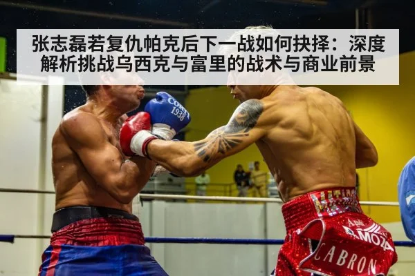 张志磊若复仇帕克后下一战如何抉择：深度解析挑战乌西克与富里的战术与商业前景